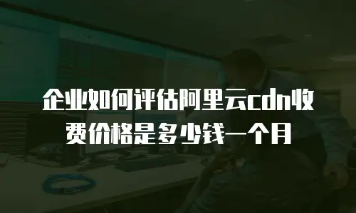 企业如何评估阿里云cdn收费价格是多少钱一个月