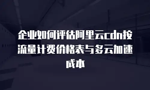 企业如何评估阿里云cdn按流量计费价格表与多云加速成本