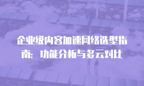 企业级内容加速网络选型指南：功能分析与多云对比