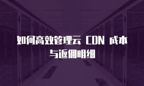 如何高效管理云 CDN 成本与返佣明细