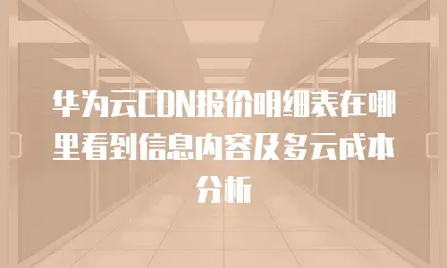 华为云CDN报价明细表在哪里看到信息内容及多云成本分析