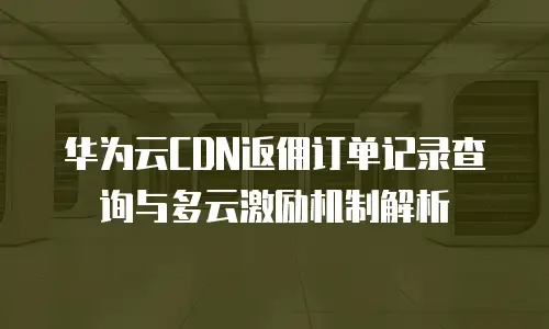 华为云CDN返佣订单记录查询与多云激励机制解析