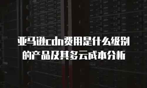 亚马逊cdn费用是什么级别的产品及其多云成本分析