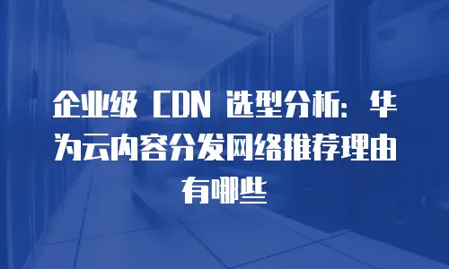 企业级 CDN 选型分析：华为云内容分发网络推荐理由有哪些