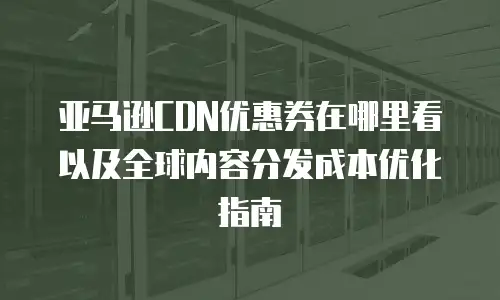 亚马逊CDN优惠券在哪里看以及全球内容分发成本优化指南