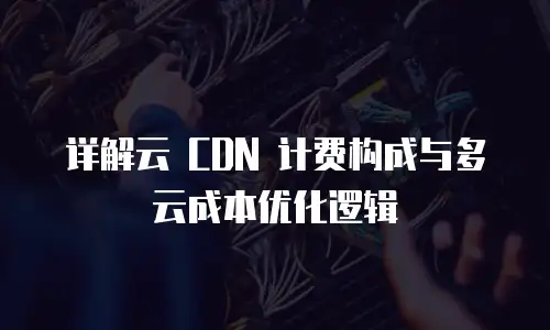 详解云 CDN 计费构成与多云成本优化逻辑