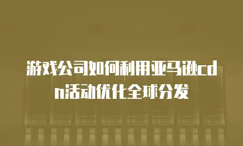 游戏公司如何利用亚马逊cdn活动优化全球分发
