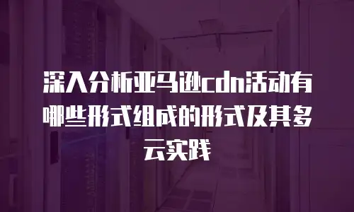 深入分析亚马逊cdn活动有哪些形式组成的形式及其多云实践