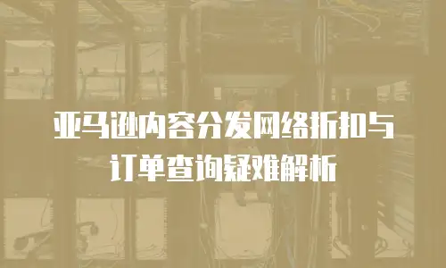 亚马逊内容分发网络折扣与订单查询疑难解析