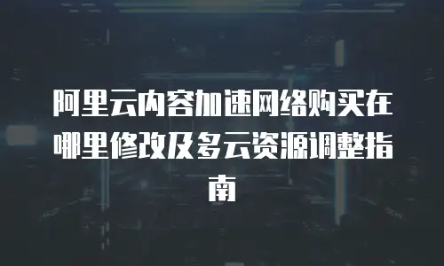 阿里云内容加速网络购买在哪里修改及多云资源调整指南