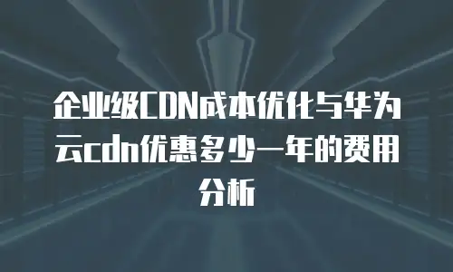 企业级CDN成本优化与华为云cdn优惠多少一年的费用分析