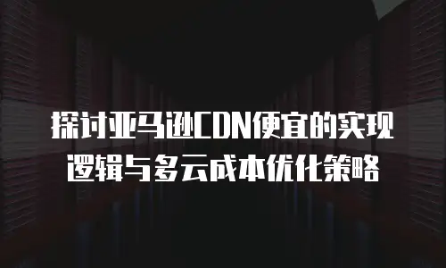 探讨亚马逊CDN便宜的实现逻辑与多云成本优化策略