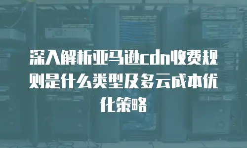 深入解析亚马逊cdn收费规则是什么类型及多云成本优化策略