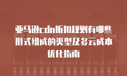 亚马逊cdn折扣规则有哪些形式组成的类型及多云成本优化指南
