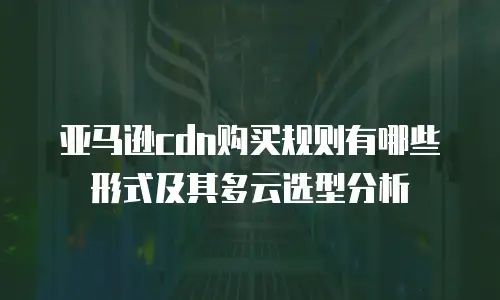 亚马逊cdn购买规则有哪些形式及其多云选型分析