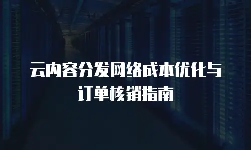 云内容分发网络成本优化与订单核销指南