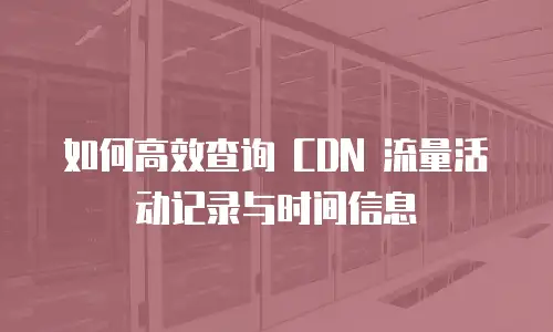如何高效查询 CDN 流量活动记录与时间信息