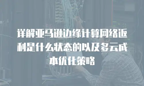 详解亚马逊边缘计算网络返利是什么状态的以及多云成本优化策略