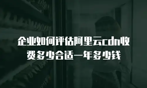 企业如何评估阿里云cdn收费多少合适一年多少钱