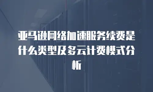 亚马逊网络加速服务续费是什么类型及多云计费模式分析