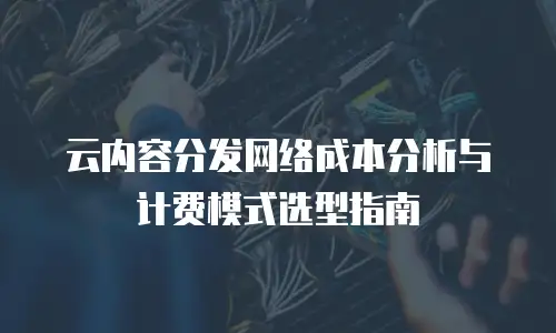 云内容分发网络成本分析与计费模式选型指南