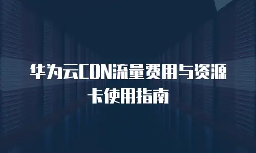 华为云CDN流量费用与资源卡使用指南