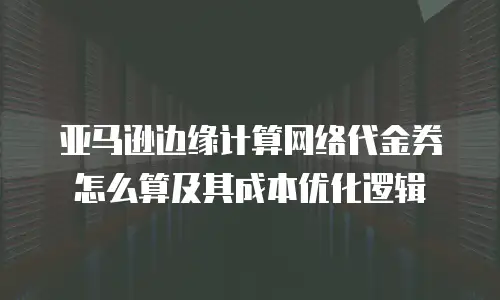 亚马逊边缘计算网络代金券怎么算及其成本优化逻辑