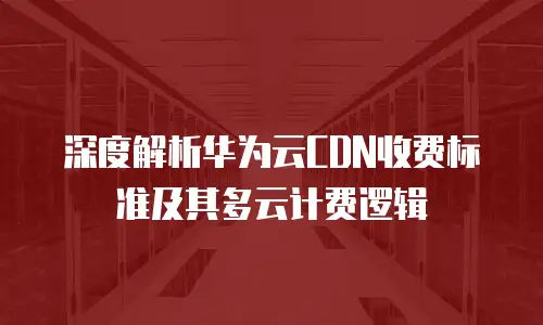 深度解析华为云CDN收费标准及其多云计费逻辑