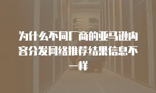 为什么不同厂商的亚马逊内容分发网络推荐结果信息不一样