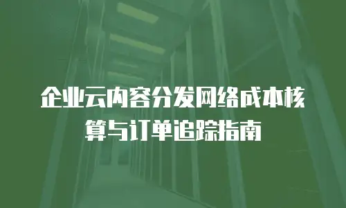 企业云内容分发网络成本核算与订单追踪指南