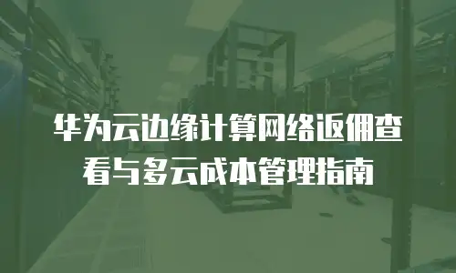 华为云边缘计算网络返佣查看与多云成本管理指南