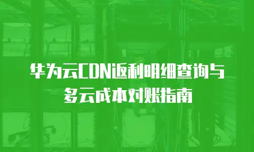 华为云CDN返利明细查询与多云成本对账指南