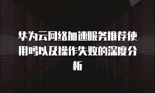 华为云网络加速服务推荐使用吗以及操作失败的深度分析