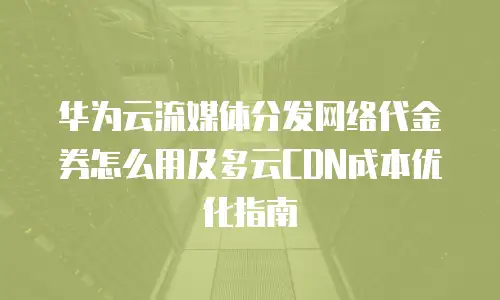 华为云流媒体分发网络代金券怎么用及多云CDN成本优化指南