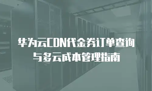 华为云CDN代金券订单查询与多云成本管理指南