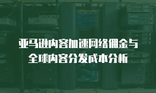亚马逊内容加速网络佣金与全球内容分发成本分析