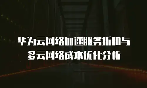 华为云网络加速服务折扣与多云网络成本优化分析