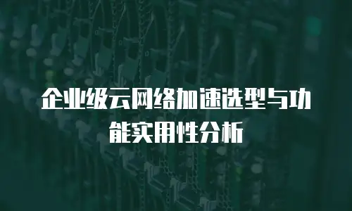 企业级云网络加速选型与功能实用性分析