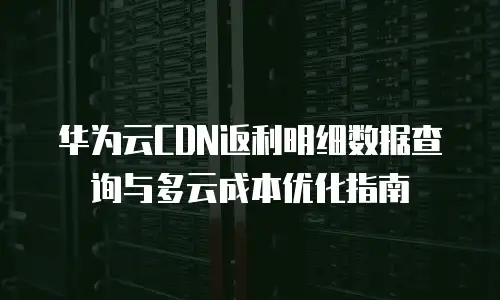 华为云CDN返利明细数据查询与多云成本优化指南