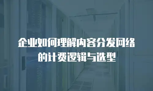 企业如何理解内容分发网络的计费逻辑与选型