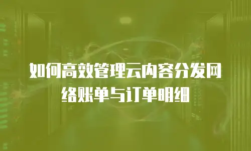 如何高效管理云内容分发网络账单与订单明细
