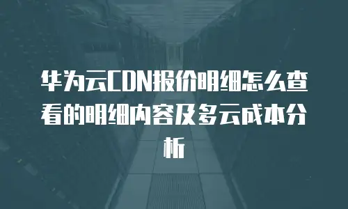 华为云CDN报价明细怎么查看的明细内容及多云成本分析
