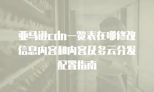 亚马逊cdn一览表在哪修改信息内容和内容及多云分发配置指南