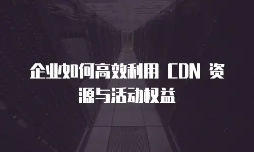 企业如何高效利用 CDN 资源与活动权益