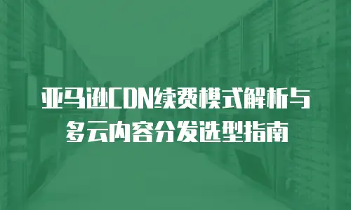 亚马逊CDN续费模式解析与多云内容分发选型指南