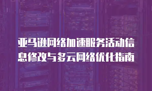 亚马逊网络加速服务活动信息修改与多云网络优化指南