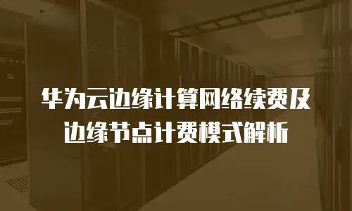华为云边缘计算网络续费及边缘节点计费模式解析