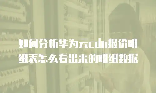 如何分析华为云cdn报价明细表怎么看出来的明细数据
