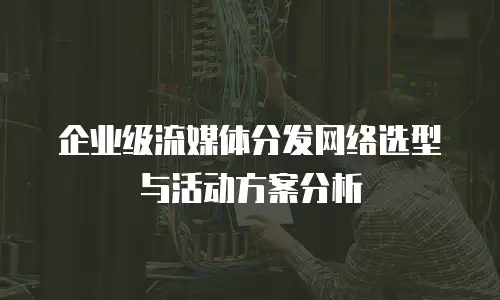 企业级流媒体分发网络选型与活动方案分析