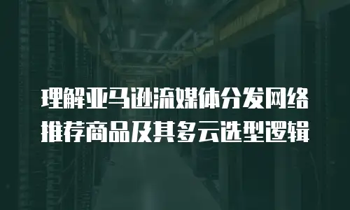 理解亚马逊流媒体分发网络推荐商品及其多云选型逻辑